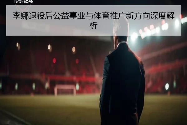 李娜退役后公益事业与体育推广新方向深度解析